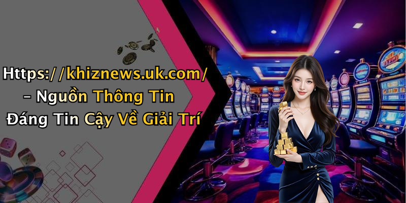 Https://khiznews.uk.com/ – Nguồn Thông Tin Đáng Tin Cậy Về Giải Trí